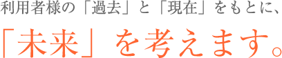 利用者様の「過去」と「現在」をもとに、「未来」を考えます。
