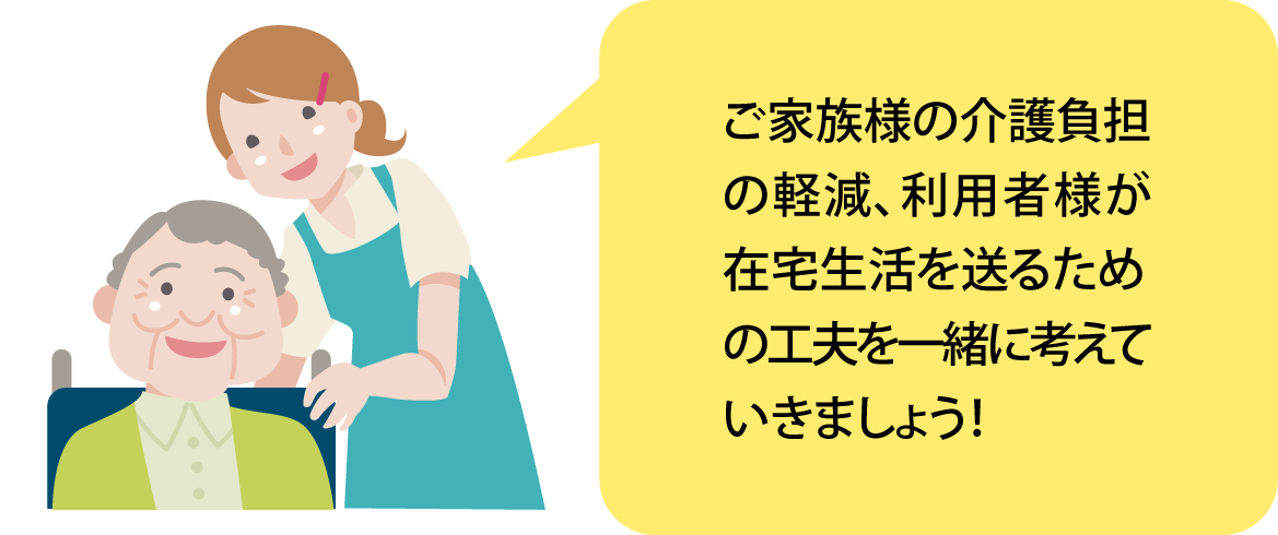 ご家族様の介護負担の軽減、利用者様が在宅生活を送るための工夫を一緒に考えていきましょう！