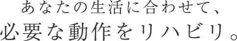 あなたの生活に合わせて、必要な動作をリハビリ。