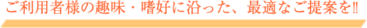 ご利用者様の趣味・嗜好に沿った、最適なご提案を!!